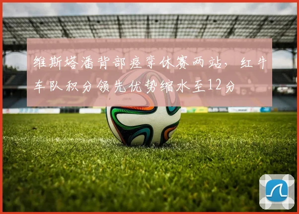 维斯塔潘背部痉挛休赛两站,红牛车队积分领先优势缩水至12分