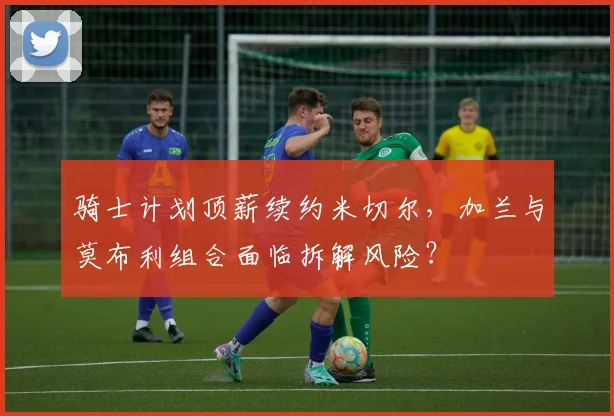 骑士计划顶薪续约米切尔，加兰与莫布利组合面临拆解风险？