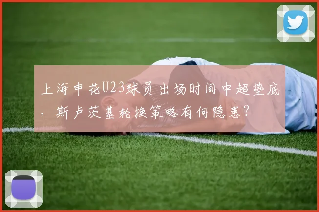 上海申花U23球员出场时间中超垫底,斯卢茨基轮换策略有何隐患?
