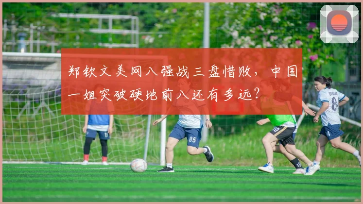 郑钦文美网八强战三盘惜败,中国一姐突破硬地前八还有多远?