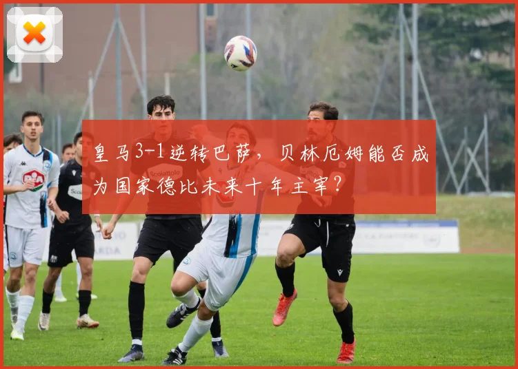 皇马3-1逆转巴萨,贝林厄姆能否成为国家德比未来十年主宰?